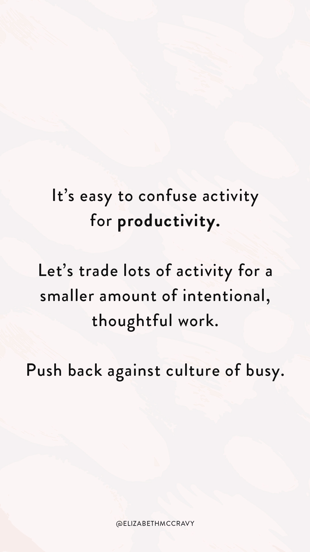 Activity-Productivity-lockscreen Telling yourself “I’m going to work 10 hours every day until I get to where I want to be.” is a lot easier than putting in the work to figure out how you can run your business smart. Answering questions like “How can I not work myself to the bone?” and “How can I make my time work for me instead of being a slave to time?” is harded. It’s easy to confuse activity for productivity. Let’s trade lots of activity for a smaller amount of intentional, thoughtful work. Push back against culture of busy.
