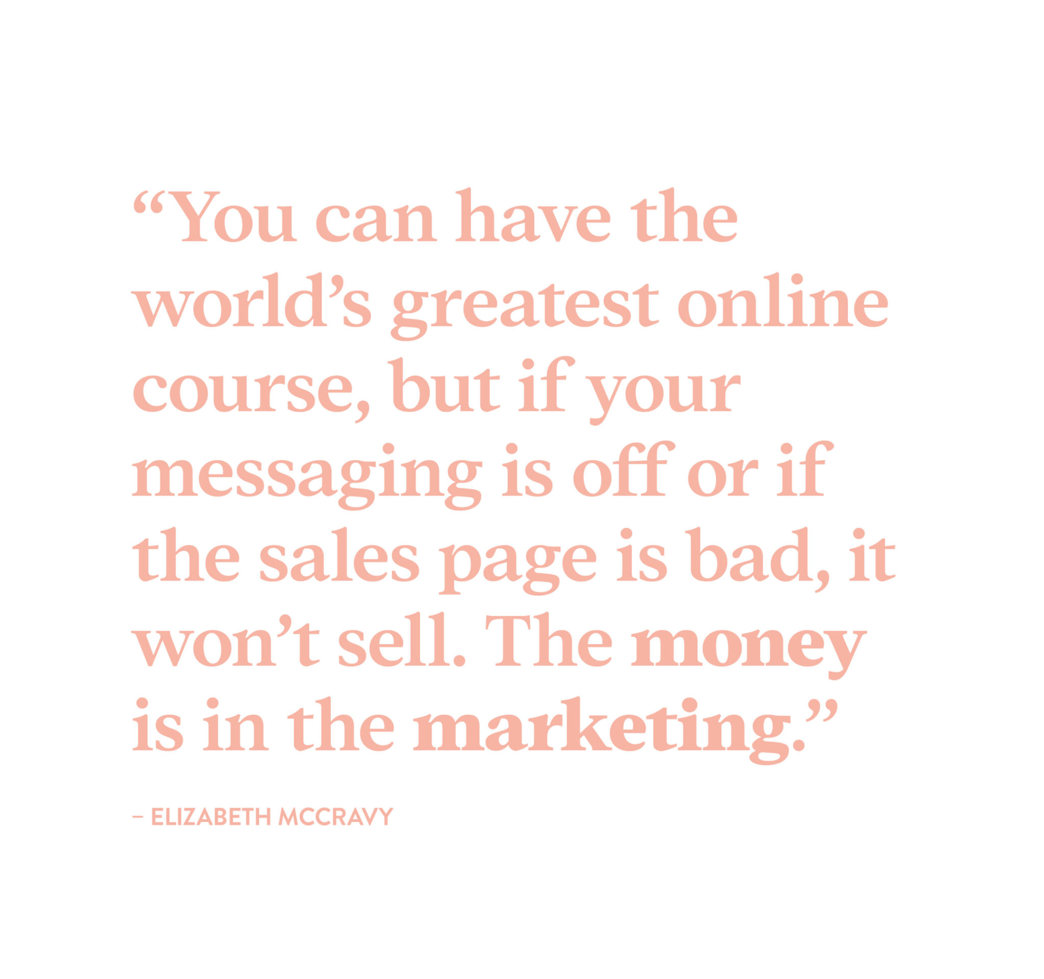 "You can have the world's greatest online course, but if your messaging is off or if your sales page is bad, it won't sell. The money is in the marketing." - Elizabeth McCravy