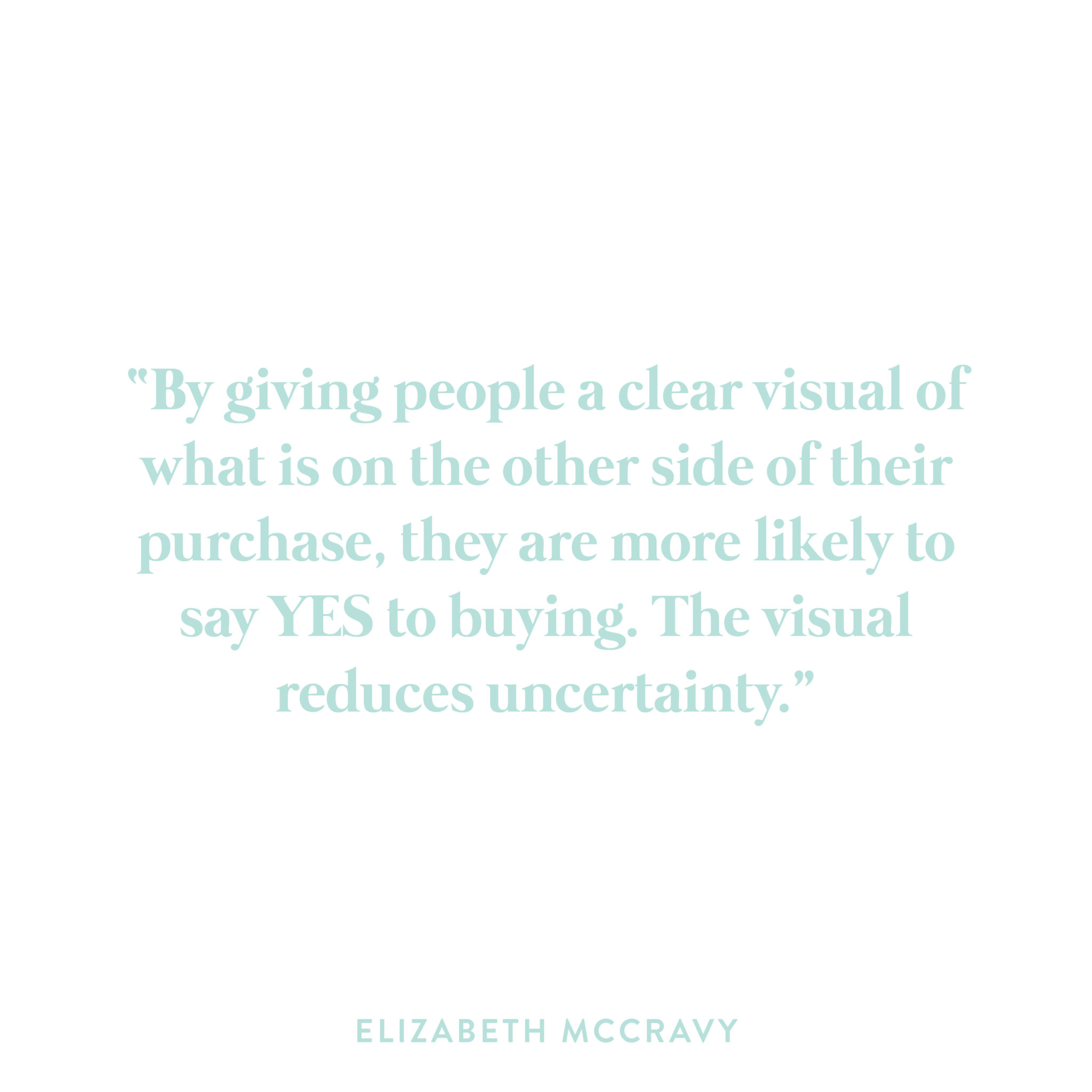 Sell-Certainty-Potential-Clients-SQ-01 By giving people a clear visual of what is on the other side of their purchase, they are more likely to say YES to buying. The visual reduces uncertainty.