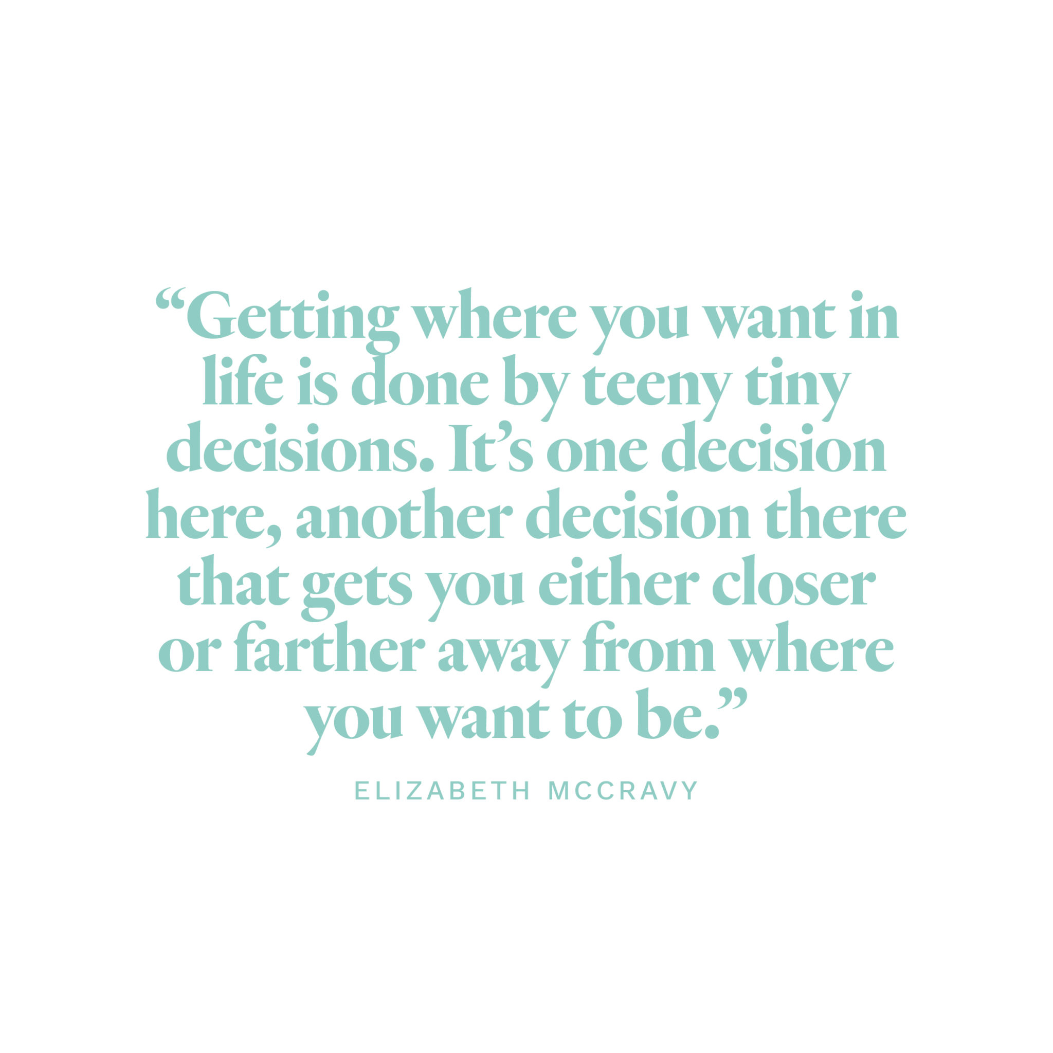 “Getting where you want in life is done by teeny tiny decisions. It’s one decision here, another decision there that gets you either closer or farther away from where you want to be.” -Elizabeth McCravy